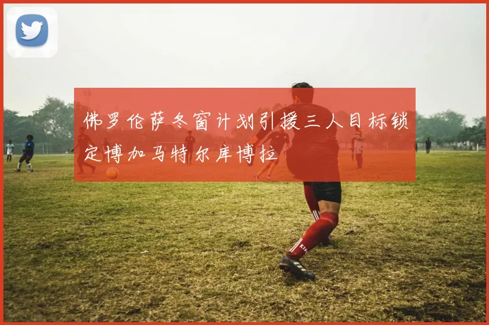 佛罗伦萨冬窗计划引援三人目标锁定博加马特尔库博拉