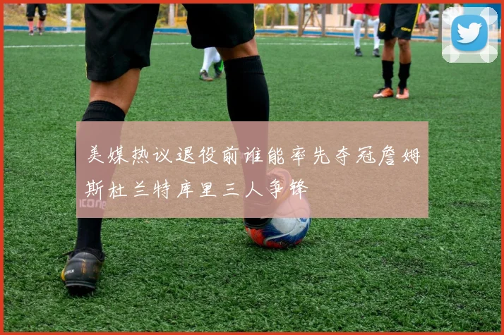 美媒热议退役前谁能率先夺冠詹姆斯杜兰特库里三人争锋