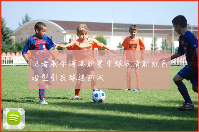 记者展示海港新赛季球衣清新红色造型引发球迷热议