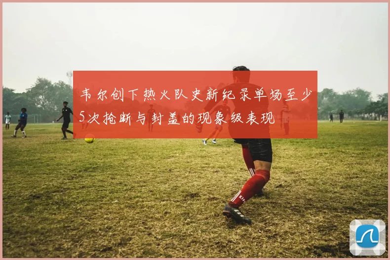 韦尔创下热火队史新纪录单场至少5次抢断与封盖的现象级表现