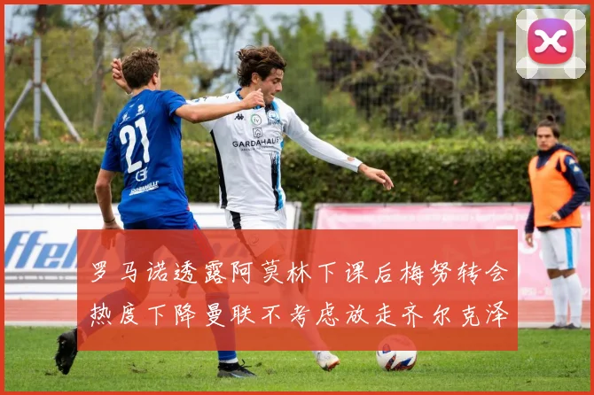 罗马诺透露阿莫林下课后梅努转会热度下降曼联不考虑放走齐尔克泽