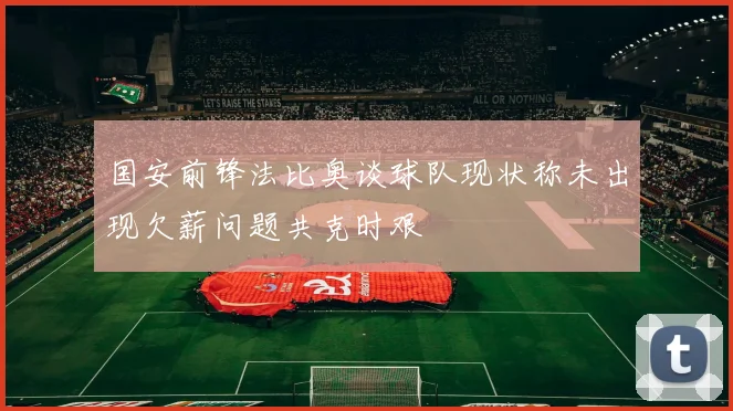 国安前锋法比奥谈球队现状称未出现欠薪问题共克时艰