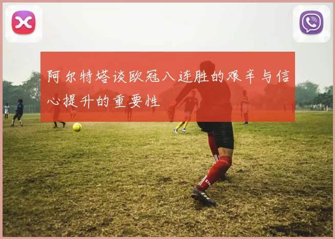 阿尔特塔谈欧冠八连胜的艰辛与信心提升的重要性