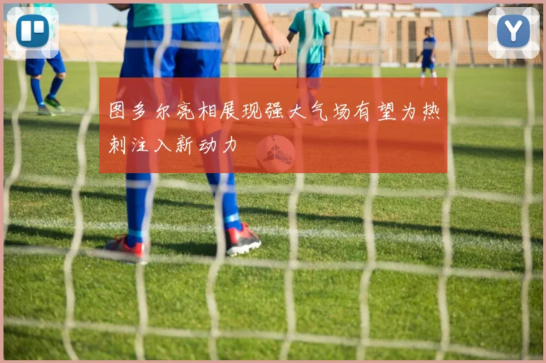 图多尔亮相展现强大气场有望为热刺注入新动力