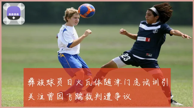彝族球员日火瓦体随津门虎试训引关注曾因飞踹裁判遭争议