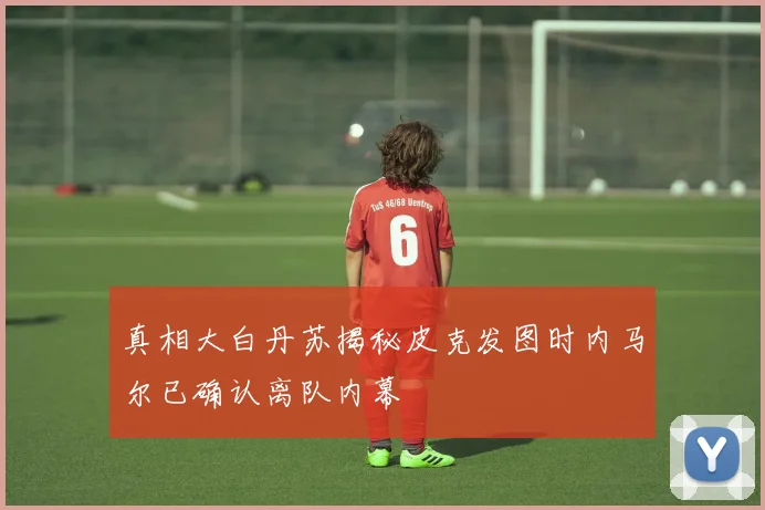 真相大白丹苏揭秘皮克发图时内马尔已确认离队内幕