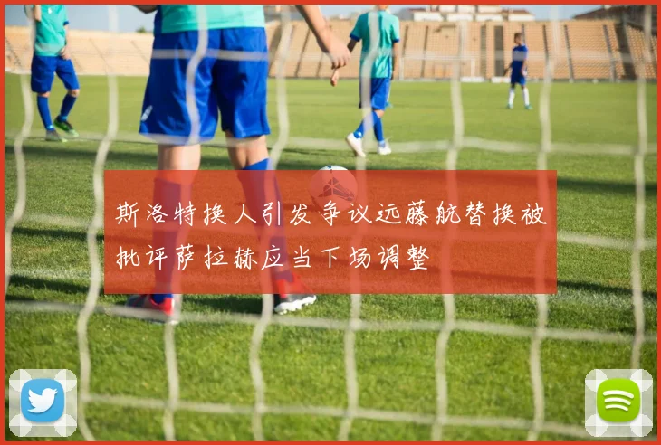 斯洛特换人引发争议远藤航替换被批评萨拉赫应当下场调整