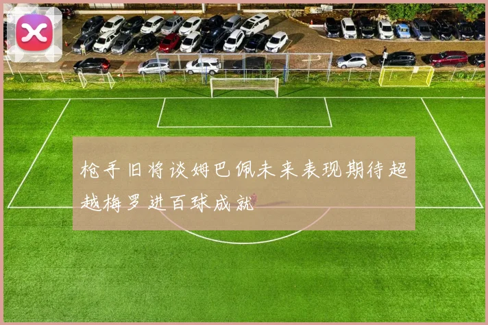 枪手旧将谈姆巴佩未来表现期待超越梅罗进百球成就