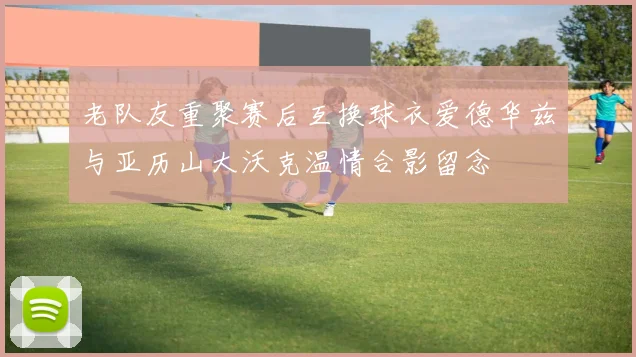 老队友重聚赛后互换球衣爱德华兹与亚历山大沃克温情合影留念