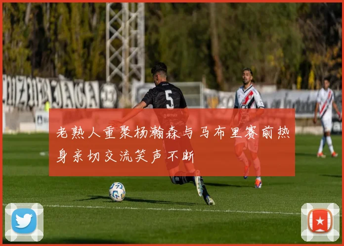 老熟人重聚杨瀚森与马布里赛前热身亲切交流笑声不断