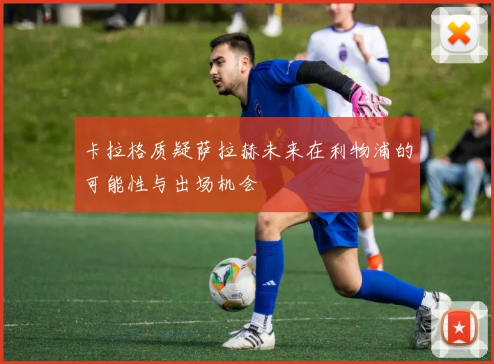 卡拉格质疑萨拉赫未来在利物浦的可能性与出场机会