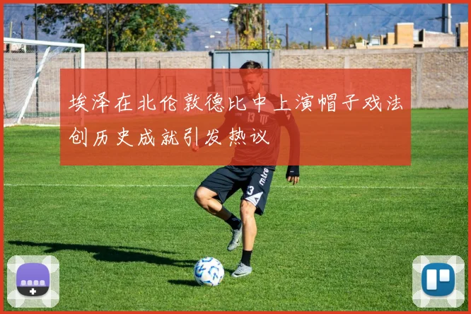 埃泽在北伦敦德比中上演帽子戏法创历史成就引发热议