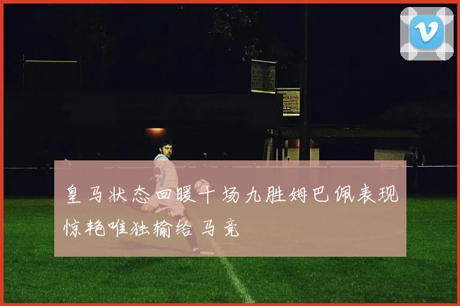 皇马状态回暖十场九胜姆巴佩表现惊艳唯独输给马竞