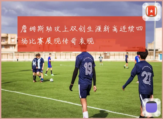 詹姆斯助攻上双创生涯新高连续四场比赛展现传奇表现
