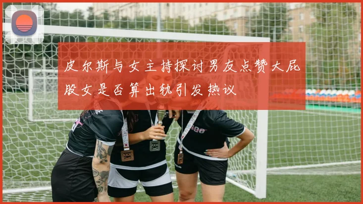 皮尔斯与女主持探讨男友点赞大屁股女是否算出轨引发热议