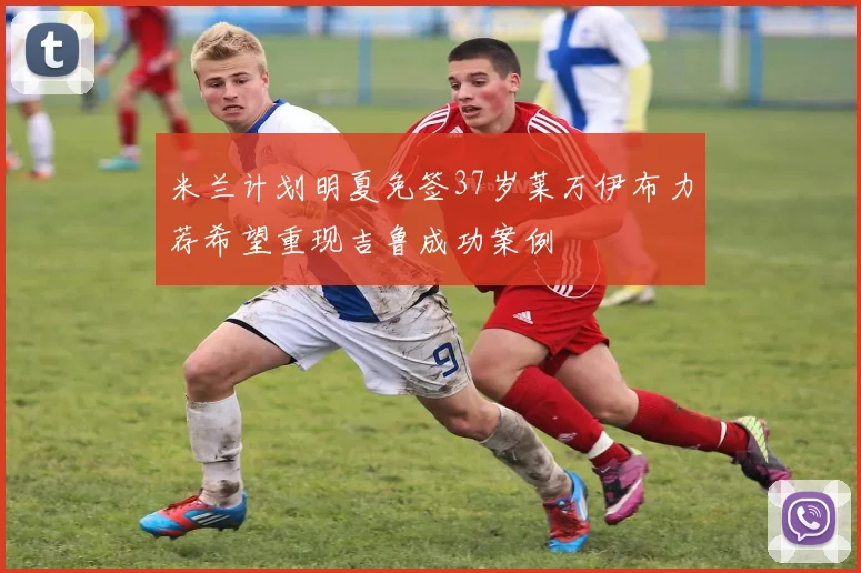 米兰计划明夏免签37岁莱万伊布力荐希望重现吉鲁成功案例