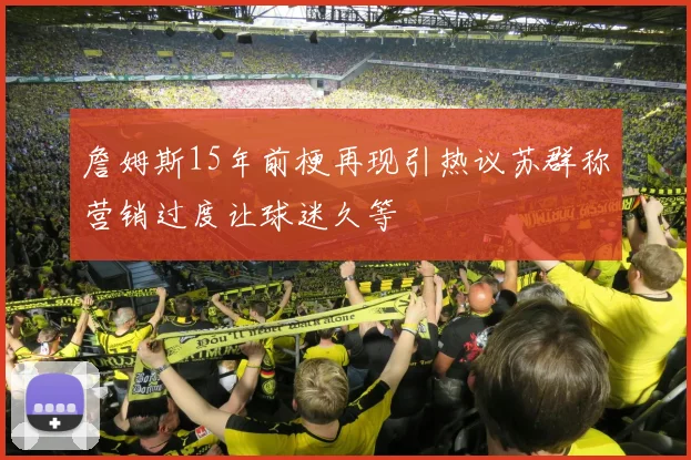 詹姆斯15年前梗再现引热议苏群称营销过度让球迷久等