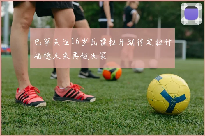 巴萨关注16岁瓦雷拉计划待定拉什福德未来再做决策