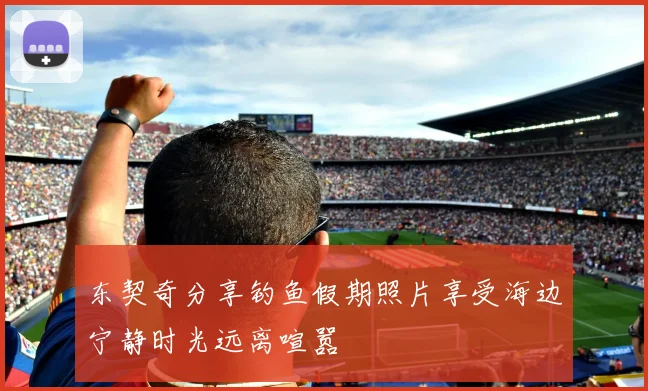 东契奇分享钓鱼假期照片享受海边宁静时光远离喧嚣