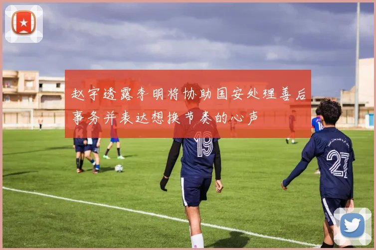 赵宇透露李明将协助国安处理善后事务并表达想换节奏的心声