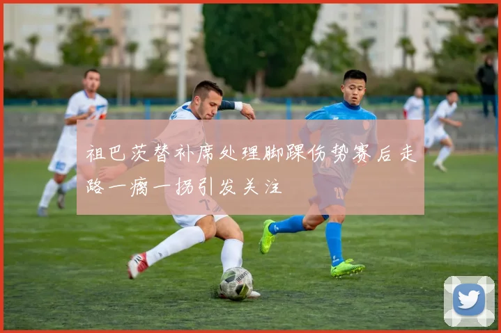 祖巴茨替补席处理脚踝伤势赛后走路一瘸一拐引发关注