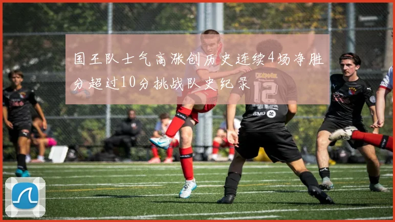 国王队士气高涨创历史连续4场净胜分超过10分挑战队史纪录
