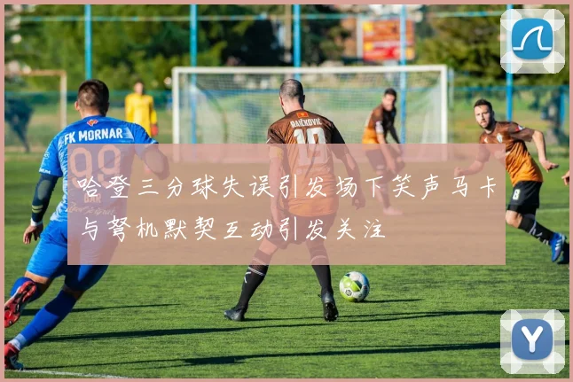 哈登三分球失误引发场下笑声马卡与弩机默契互动引发关注