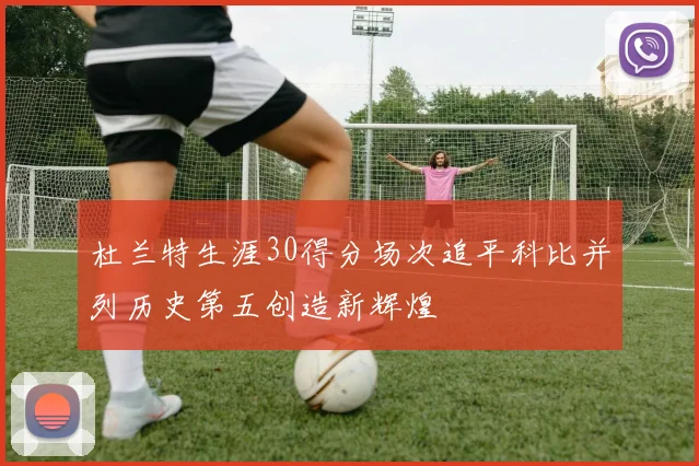杜兰特生涯30得分场次追平科比并列历史第五创造新辉煌