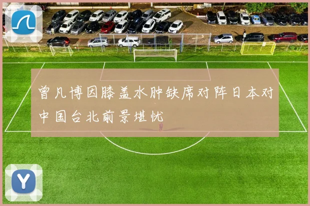 曾凡博因膝盖水肿缺席对阵日本对中国台北前景堪忧