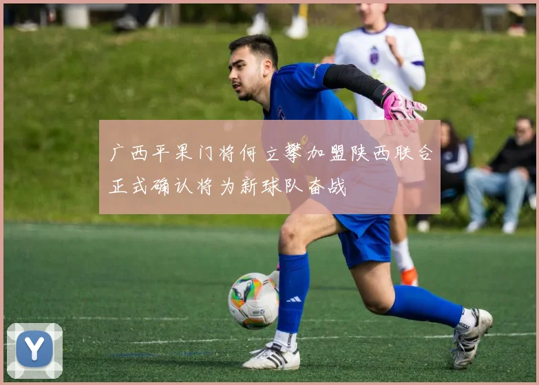 广西平果门将何立攀加盟陕西联合正式确认将为新球队奋战