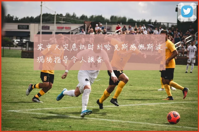 家中火灾危机时刻哈克斯感慨斯波现场指导令人振奋