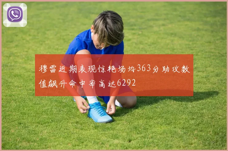 穆雷近期表现惊艳场均363分助攻数值飙升命中率高达6292