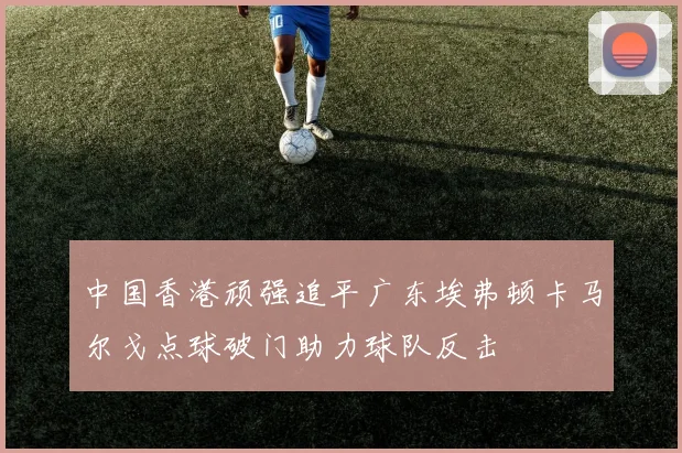 中国香港顽强追平广东埃弗顿卡马尔戈点球破门助力球队反击