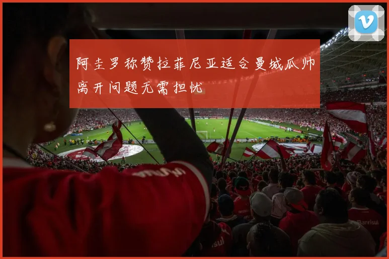 阿圭罗称赞拉菲尼亚适合曼城瓜帅离开问题无需担忧