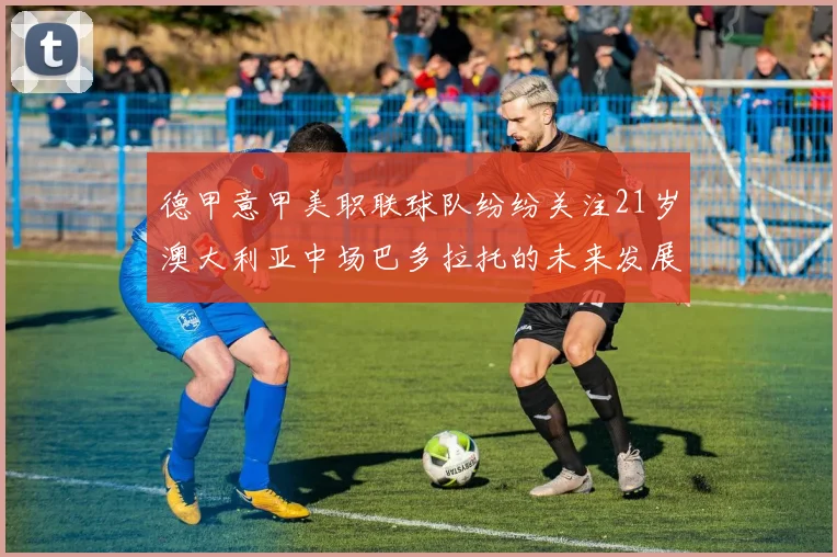 德甲意甲美职联球队纷纷关注21岁澳大利亚中场巴多拉托的未来发展